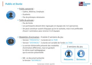 2
Public et Durée
• Public concerné :
– Cadres, Maîtrise, Employés
– Etudiants
– Pas de prérequis nécessaire
• Taille du groupe :
– Pas de limite
– Les participants doivent être regroupés en équipes de 2 à 5 personnes
– On peut constituer autant d'équipes qu'on le souhaite, mais il est préférable
d'avoir 1 animateur pour environ 3 à 4 équipes
• Modalités d'animation : il existe 2 versions du jeu
– Version "PRÉSENTIEL" : la durée est de 7h00
– Version "DISTANCIEL" : la durée est variable de l'ordre de 7h00
– La version distancielle présente des modalités
d'animation différentes, tout en gardant
le même esprit pédagogique
que la version présentielle
– NB : ce document présente
la Version "DISTANCIEL"
2 versions du jeu
PRÉSENTIEL DISTANCIEL
Tout droit réservé - CIPE 2021 - www.CIPE.fr
 