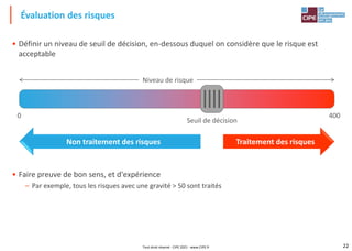 22
• Définir un niveau de seuil de décision, en-dessous duquel on considère que le risque est
acceptable
• Faire preuve de bon sens, et d'expérience
– Par exemple, tous les risques avec une gravité > 50 sont traités
Évaluation des risques
Niveau de risque
0 400
Seuil de décision
Traitement des risques
Non traitement des risques
Tout droit réservé - CIPE 2021 - www.CIPE.fr
 