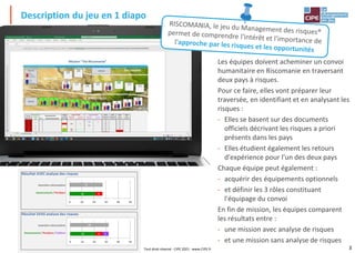 3
Description du jeu en 1 diapo
Tout droit réservé - CIPE 2021 - www.CIPE.fr
Les équipes doivent acheminer un convoi
humanitaire en Riscomanie en traversant
deux pays à risques.
Pour ce faire, elles vont préparer leur
traversée, en identifiant et en analysant les
risques :
- Elles se basent sur des documents
officiels décrivant les risques a priori
présents dans les pays
- Elles étudient également les retours
d'expérience pour l'un des deux pays
Chaque équipe peut également :
- acquérir des équipements optionnels
- et définir les 3 rôles constituant
l'équipage du convoi
En fin de mission, les équipes comparent
les résultats entre :
- une mission avec analyse de risques
- et une mission sans analyse de risques
 