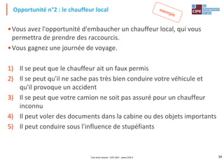 34
•Vous avez l'opportunité d'embaucher un chauffeur local, qui vous
permettra de prendre des raccourcis.
•Vous gagnez une journée de voyage.
1) Il se peut que le chauffeur ait un faux permis
2) Il se peut qu'il ne sache pas très bien conduire votre véhicule et
qu'il provoque un accident
3) Il se peut que votre camion ne soit pas assuré pour un chauffeur
inconnu
4) Il peut voler des documents dans la cabine ou des objets importants
5) Il peut conduire sous l'influence de stupéfiants
Opportunité n°2 : le chauffeur local
Tout droit réservé - CIPE 2021 - www.CIPE.fr
 