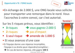35
•En échange de 2.000 $, une ONG locale vous sollicite
pour transporter une remorque dans le nord. Vous
l'accrochez à votre convoi, car c'est autorisé.
Sur les 5 risques prévus, vous identifiez :
▪ 3 risques ➔ vous gagnez 2.000 $
▪ 2 risques ➔ pas d'impact
▪ 1 seul risque ➔ amende de 1.000 $
• Et vous avancez d'une case
•Si l'équipe donne une réponse incomplète,
l'équipe à sa droite peut répondre/compléter :
➔ En cas de bonne réponse, elle gagne 100 $
Opportunité n°8 : l'ONG locale
Terminé !
30 secondes
Tout droit réservé - CIPE 2021 - www.CIPE.fr
 