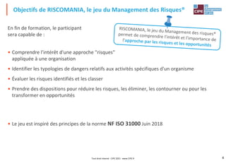4
En fin de formation, le participant
sera capable de :
• Comprendre l'intérêt d'une approche "risques"
appliquée à une organisation
• Identifier les typologies de dangers relatifs aux activités spécifiques d'un organisme
• Évaluer les risques identifiés et les classer
• Prendre des dispositions pour réduire les risques, les éliminer, les contourner ou pour les
transformer en opportunités
• Le jeu est inspiré des principes de la norme NF ISO 31000 Juin 2018
Objectifs de RISCOMANIA, le jeu du Management des Risques®
Tout droit réservé - CIPE 2021 - www.CIPE.fr
 