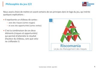 8
Nous avons choisi de mettre en avant certains de ces principes dans le logo du jeu, qui mérite
quelques explications :
• Il représente un château de cartes :
– avec des risques (cartes rouges)
– et avec des opportunités (cartes vertes)
• C'est la combinaison de ces deux
éléments (risques et opportunités)
qui permet d'atteindre le résultat
(hauteur du château, sans que celui
ne s'effondre !)
Philosophie du jeu 2/2
Tout droit réservé - CIPE 2021 - www.CIPE.fr
 