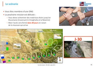 11
• Vous êtes membres d'une ONG
• La prochaine mission est délicate :
– Vous devez acheminer des matériaux divers jusqu'en
Riscomanie (traversant le Vinoghiallo et la Néantrie)
– Mais l'accès sera fermé dans 30 jours en raison
de la mousson qui arrive
Le scénario
J-30
Tout droit réservé - CIPE 2018 - www.CIPE.fr
 