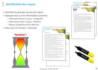 18
• Identifiez les grandes sources de risques
• Appuyez-vous sur les informations suivantes :
– Informations Pays à risques : Vinoghiallo
– Informations Pays à risques : Néantrie
– Retours d'expérience de la Néantrie
• Vous avez 15 minutes : c'est parti
Identification des risques
Terminé ! Riscomania,le jeu du Management des risques®,un jeu du CIPE
Informations Pays
à risques : Vinoghiallo
 Au Vinoghiallo, aucun risque épidémique n'est recensé à ce jour, en
conséquence aucun vaccin n'est recommandé en particulier. Seuls quelques
cas de tétanos ont été signalés aux autorités sanitaires. Le pays a récemment
fait face à une vague de grippe aviaire : problème aujourd'hui réglé.
 Un plan de protection de zones naturelles a été mis en œuvre au cours de
l'année précédente. De nombreuses lois ont été édictées en faveur de la
protection de la faune, de la flore, et de la défense de la cause animale.
 Le climat est plutôt froid, avec des chutes de pluies et de neige en toutes
saisons. Les variations de températures entre la nuit et le jour sont de l'ordre
de 30 °C, voire 40 °C en montagne, où les perturbations climatiques sont
soudaines.
 Le Vinoghiallo est un état démocratique, dont le président est élu au suffrage
universel. Les infrastructures sont à la hauteur de la richesse du pays. De
grands chantiers sont en cours sur l'ensemble du territoire. Malgré les
investissements routiers, la circulation demeure parfois difficile et des
encombrements sont fréquents. À cet effet, les citoyens n'hésitent pas à
manifester pour marquer leur mécontentement.
 Le pays ne connait pas de difficulté aiguë d'insécurité, hormis dans certains
quartiers de grandes métropoles. Les habitants jouissent d'une assez grande
liberté : ils sont accueillants mais plutôt nationalistes.
 Le code de la route est de type européen. Le gouvernement est très sensible
aux problèmes de sécurité routière.
 D'une manière générale il n'y a pas de problème de soins. Les structures
sanitaires sont importantes et de bon niveau. On trouve facilement médecins,
pharmacies et hôpitaux dans l'ensemble des grandes villes.
chap.2
Riscomania,le jeu du Management des risques®,un jeu du CIPE
DÉPART
VINOGHIALLO
ARRIVÉE RISCOMANIE
NÉANTRIE
chap.2
Informations Pays
à risques : Néantrie
 La Néantrie est dirigée par un tyran avec un régime policier très dur.
 Le pays est composé de vastes étendues désertiques sablonneuses. Le climat
est sec et très chaud.
 Les administrations ne sont pas très efficaces ; les fonctionnaires sont
corrompus et la pratique des bakchichs est courante (500 à 1000 $). Le niveau
de vie des habitants est très bas, ce qui les incite à échanger leurs services
contre de petits cadeaux. Les habitants ne sont pas autorisés à posséder un
véhicule à moteur, ceux-ci étant réservés à certaines administrations et
notamment pour l'exploitation du phosphate, richesse naturelle du pays.
 Il règne un fort climat d'insécurité dans le pays.
 Il n'existe ni centre de soin ni pharmacie hormis dans la capitale.
 Les infrastructures sont vieillissantes. Les routes goudronnées sont réservées
en priorité au transport du phosphate à l'aide de camions de gabarit
intermédiaire, pour éviter une détérioration trop rapide des revêtements.
 Certaines zones font l'objet de plantations expérimentales de pastèques et de
melons, en vue de développer les activités agricoles et les exportations. La
circulation n'est pas réglementée, car les routes existantes sont officiellement
réservées aux transports des phosphates, et en principe, interdites aux
habitants, et déconseillées aux étrangers, en raison de la priorité donnée aux
véhicules de l'Etat. Les pistes hors routes officielles sont moyennement
praticables, mais pas toujours très connues.
 Il n'y a pas d'obligation particulière pour les vaccins, malgré des conditions
d'hygiène désastreuses. Le climat chaud et sec ne génère pas de risque de
pandémie.
Riscomania,le jeu du Management des risques®,un jeu du CIPE
chap.2
Retours d'expérience
de la Néantrie 2/2
POINTS FORTS :
 Nous n'avons jamais eu de problème pour régler les dépenses sur place. Le
dollar est roi.
 La police locale est corrompue. Cela constitue un point fort, car il est possible
de prendre des risques, et de ne pas perdre de temps en contrôle, si on a de
quoi payer les bakchichs, et si on peut communiquer dans la langue locale.
POINTS FAIBLES :
 Les transports en commun sont rudimentaires. Les chauffeurs conduisent sans
soucis des usagers de la route, et les accidents sont nombreux. Il faut être très
prudent et notamment lors des traversées de ville et de villages. La circulation
y est très dense et difficile, en raison des véhicules hétéroclites qu'on y
rencontre. Les routes en ville sont en principe interdites aux automobiles,
mais on y trouve surtout des vélos, des charrettes tirées par des ânes ou des
mobylettes qui ne sont pas concernées par l'interdiction de rouler.
 Les conditions d'hygiène sont moyennes, et il faut éviter de consommer
n'importe quoi, sauf en cas de nécessité. En revanche aucun risque de
maladie grave.
 L'environnement politique n'est pas sain : les agents de l'état y compris la
police pratiquent la corruption en permanence.
 Le relief du pays est extrêmement varié et la géographie est complexe. Il faut
disposer de cartes routières, mais cela n'empêche pas les erreurs de chemin.


Riscomania,le jeu du Management des risques®,un jeu du CIPE
chap.2
Retours d'expérience
de la Néantrie 1/2
ALÉAS RENCONTRÉS :
 Un des membres de notre équipe a été enlevé alors qu'il s'était éloigné du
camion. Nous avons dû payer une rançon de 1000 $ et nous avons perdu une
journée en négociations.
 Lors d'une pause, nous nous sommes éloignés du camion et à notre retour,
nous avons constaté que deux pneus étaient crevés.
 Notre équipe a souffert de gastro-entérite suite à l'ingestion de fruits achetés
sur le marché, et nous avons perdu une journée.
 Nous avons été victime d'une sortie de route en raison du revêtement qui
était très glissant. Nous n'avions pas de pneus spéciaux pour la pluie. Il nous a
fallu une journée pour tirer le véhicule de l'ornière.
 Le mauvais état de la route a provoqué l'ouverture de la porte arrière de la
remorque, et nous a fait perdre le quart de notre chargement.
 Sur un tronçon de route très mal entretenu, nous avons cassé l'arbre de
transmission. Nous avons perdu une journée, le temps de faire venir la pièce
cassée de la capitale.
 Le chauffeur s'est fait piquer par un serpent venimeux mais non mortel. Nous
avons perdu une journée pour trouver un vaccin.
 Lors d'un contrôle de police, nous avons constaté que notre permis n'est pas
valable dans ce pays, car il fallait le faire valider par les autorités avant le
départ ou à la douane. Il nous en a couté 1000 $ de pot de vin et une journée
de perdue.
 Des plaisantins ont interverti des panneaux routiers à un carrefour en rase
campagne et nous avons perdu une journée après nous être engagés sur la
mauvaise route.
 Nous avons stationné dans un champ de pastèques croyant que c'était une
pâture. La police nous dressé un procès-verbal de 500 $, et nous avons payé
500 $ supplémentaires de frais de remise en état.
 Une vague de chaleur extrême a entrainé l'éclatement d'un pneu. Nous
n'avions ni roue de secours ni pneus spéciaux pour sable et nous avons perdu
une journée et payé 500 $ pour trouver un pneu sur place.

Tout droit réservé - CIPE 2018 - www.CIPE.fr
 