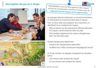 2
Description du jeu en 1 diapo
Tout droit réservé - CIPE 2018 - www.CIPE.fr
Les équipes doivent acheminer un convoi humanitaire
en Riscomanie en traversant deux pays à risques.
Pour ce faire, elles vont préparer leur traversée, en
identifiant et en analysant les risques :
- Elles se basent sur des documents officiels décrivant
les risques a priori présents dans les pays
- Elles étudient également les retours d'expérience
pour l'un des deux pays
Chaque équipe peut également :
- acquérir des équipements optionnels
- et définir les 3 rôles constituant l'équipage du convoi
En fin de mission, les équipes comparent les résultats
entre :
- une mission avec analyse de risques
- et une mission sans analyse de risques.
DÉPART
RISCOMANIE
NÉANTRIE
VINOGHIALLO
Pot 1
Cartes
Néantrie
Pot 2
Com'Expert® est un Jeu du CIPE
Tous droits réservés
Cartes
Vinoghiallo
Mission "Via Riscomanie"
ARRIVÉE
 