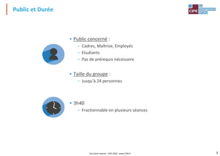 3
• Public concerné :
– Cadres, Maîtrise, Employés
– Etudiants
– Pas de prérequis nécessaire
• Taille du groupe :
– Jusqu'à 24 personnes
• 3h40
– Fractionnable en plusieurs séances
Public et Durée
Tout droit réservé - CIPE 2018 - www.CIPE.fr
 