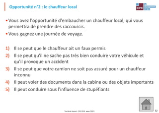 32
•Vous avez l'opportunité d'embaucher un chauffeur local, qui vous
permettra de prendre des raccourcis.
•Vous gagnez une journée de voyage.
1) Il se peut que le chauffeur ait un faux permis
2) Il se peut qu'il ne sache pas très bien conduire votre véhicule et
qu'il provoque un accident
3) Il se peut que votre camion ne soit pas assuré pour un chauffeur
inconnu
4) Il peut voler des documents dans la cabine ou des objets importants
5) Il peut conduire sous l'influence de stupéfiants
Opportunité n°2 : le chauffeur local
Tout droit réservé - CIPE 2018 - www.CIPE.fr
 