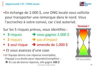 33
•En échange de 2.000 $, une ONG locale vous sollicite
pour transporter une remorque dans le nord. Vous
l'accrochez à votre convoi, car c'est autorisé.
Sur les 5 risques prévus, vous identifiez :
▪ 3 risques ➔ vous gagnez 2.000 $
▪ 2 risques ➔ pas d'impact
▪ 1 seul risque ➔ amende de 1.000 $
• Et vous avancez d'une case
•Si l'équipe donne une réponse incomplète,
l'équipe à sa droite peut répondre/compléter :
➔ En cas de bonne réponse, elle gagne 100 $
Opportunité n°8 : l'ONG locale
Terminé !
30 secondes
Tout droit réservé - CIPE 2018 - www.CIPE.fr
 