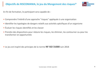 4
En fin de formation, le participant sera capable de :
• Comprendre l'intérêt d'une approche "risques" appliquée à une organisation
• Identifier les typologies de dangers relatifs aux activités spécifiques d'un organisme
• Évaluer les risques identifiés et les classer
• Prendre des dispositions pour réduire les risques, les éliminer, les contourner ou pour les
transformer en opportunités
• Le jeu est inspiré des principes de la norme NF ISO 31000 Juin 2018
Objectifs de RISCOMANIA, le jeu du Mangement des risques®
Tout droit réservé - CIPE 2018 - www.CIPE.fr
 