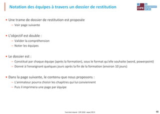 48
• Une trame de dossier de restitution est proposée
– Voir page suivante
• L'objectif est double :
– Valider la compréhension
– Noter les équipes
• Le dossier est :
– Constitué par chaque équipe (après la formation), sous le format qu'elle souhaite (word, powerpoint)
– Donné à l'enseignant quelques jours après la fin de la formation (environ 10 jours)
• Dans la page suivante, le contenu que nous proposons :
– L'animateur pourra choisir les chapitres qui lui conviennent
– Puis il imprimera une page par équipe
Notation des équipes à travers un dossier de restitution
Tout droit réservé - CIPE 2018 - www.CIPE.fr
 