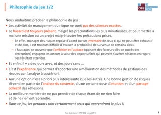 8
Nous souhaitons préciser la philosophie du jeu :
• Les activités de management du risque ne sont pas des sciences exactes.
• Le hasard est toujours présent, malgré les préparations les plus minutieuses, et peut mettre à
mal une mission ou un projet malgré toutes les précautions prises.
– En effet, manager des risques repose d'abord sur un inventaire de ceux-ci qui ne peut être exhaustif
et de plus, il est toujours difficile d'évaluer la probabilité de survenue de certains aléas.
– Il faut aussi se souvenir que l'ambition et l'audace (qui sont des facteurs clés de succès des
entreprises) engagent les acteurs à saisir des opportunités qui peuvent s'avérer néfastes en regard
des résultats attendus.
• Et enfin, il y a des jours avec, et des jours sans …
• C'est l'expérience qui permet d'apporter une amélioration des méthodes de gestions des
risques par l'analyse à postériori.
• Aucune option n'est a priori plus intéressante que les autres. Une bonne gestion de risques
dépend en partie de l'analyse du contexte, d'une certaine dose d'intuition et d'un partage
collectif des réflexions.
• La meilleure manière de ne pas prendre de risque étant de ne rien faire
et de ne rien entreprendre.
• Dans ce jeu, les perdants sont certainement ceux qui apprendront le plus !!
Philosophie du jeu 1/2
Tout droit réservé - CIPE 2018 - www.CIPE.fr
 