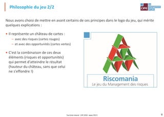 9
Nous avons choisi de mettre en avant certains de ces principes dans le logo du jeu, qui mérite
quelques explications :
• Il représente un château de cartes :
– avec des risques (cartes rouges)
– et avec des opportunités (cartes vertes)
• C'est la combinaison de ces deux
éléments (risques et opportunités)
qui permet d'atteindre le résultat
(hauteur du château, sans que celui
ne s'effondre !)
Philosophie du jeu 2/2
Tout droit réservé - CIPE 2018 - www.CIPE.fr
 