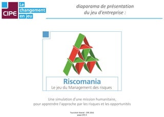 Tout droit réservé - CIPE 2016
www.CIPE.fr
diaporama de présentation
du jeu d'entreprise :
Une simulation d'une mission humanitaire,
pour apprendre l'approche par les risques et les opportunités
 