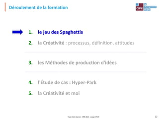 Tout droit réservé - CIPE 2015 - www.CIPE.fr
Déroulement de la formation
1. le jeu des Spaghettis
2. la Créativité : processus, définition, attitudes
3. les Méthodes de production d'idées
4. l'Étude de cas : Hyper-Park
5. la Créativité et moi
12
 