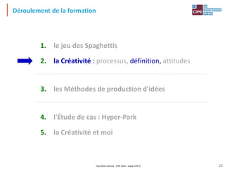 Tout droit réservé - CIPE 2015 - www.CIPE.fr
Déroulement de la formation
1. le jeu des Spaghettis
2. la Créativité : processus, définition, attitudes
3. les Méthodes de production d'idées
4. l'Étude de cas : Hyper-Park
5. la Créativité et moi
22
 