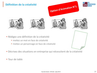 Tout droit réservé - CIPE 2015 - www.CIPE.fr
Définition de la créativité
• Rédigez une définition de la créativité
• mettez un mot en face de créativité
• mettez un personnage en face de créativité
• Décrivez des situations en entreprise qui nécessitent de la créativité
• Tour de table
23
 