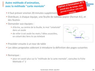 Tout droit réservé - CIPE 2015 - www.CIPE.fr
Autre méthode d'animation,
avec la méthode "carte mentale"
• Il faut prévoir environ 20 minutes supplémentaires
• Distribuer, à chaque équipe, une feuille de tableau papier (format A1), et
des feutres
• Demander aux équipes :
• d'écrire, au centre de la feuille, le mot "créativité"
dans un ovale
• de relier à cet ovale les mots / idées associées,
en créant des liens le cas échéant
• Procéder ensuite à un tour de table
• Les idées proposées aideront à introduire la définition des pages suivantes
• Remarque :
• pour en savoir plus sur la "méthode de la carte mentale", consultez la Fiche
Méthode n° 2
créativité
24
 