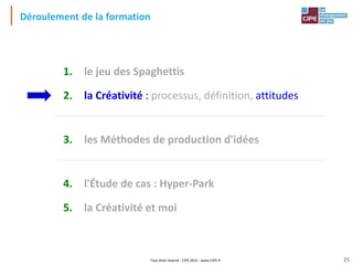 Tout droit réservé - CIPE 2015 - www.CIPE.fr
Déroulement de la formation
1. le jeu des Spaghettis
2. la Créativité : processus, définition, attitudes
3. les Méthodes de production d'idées
4. l'Étude de cas : Hyper-Park
5. la Créativité et moi
25
 