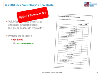 Tout droit réservé - CIPE 2015 - www.CIPE.fr
Les attitudes "collectives" en créativité
• Voici des exemples de phrases
citées par des participants
lors d'une séance de créativité :
• Précisez les phrases :
• qui tuent
• OU qui encouragent
Exercice sur les Attitudes en créativité collective
Pour chacune de ces phrases, mettezune croix dans la colonne correspondante :
Créativ',le jeu des idées neuves- Licence 100
Encourage Tue
C’est ridicule !
C’est bien maintenant. Pourquoi changer ?
Pourquoi pas ?
Que voulez-vous dire exactement ?
On a déjà essayé.
C’est intéressant. Peut-on y travailler ?
On l’a déjà dit.
Il y a de quoi rigoler !
Là on sort du sujet.
J’en connais un qui va hurler !
Cela ne marchera pas.
C’est original, comme idée.
Cela me fait penser à …
Ce serait bien si ….
Et comment ferait-on pour … ?
C’est très cher.
Pour que cela marche, il faudrait que …
Comment pourrions-nous ?
28
 