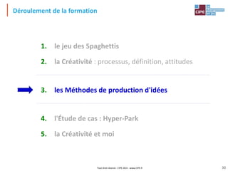 Tout droit réservé - CIPE 2015 - www.CIPE.fr
Déroulement de la formation
1. le jeu des Spaghettis
2. la Créativité : processus, définition, attitudes
3. les Méthodes de production d'idées
4. l'Étude de cas : Hyper-Park
5. la Créativité et moi
30
 