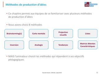 Tout droit réservé - CIPE 2015 - www.CIPE.fr
Méthodes de production d'idées
• Ce chapitre permet aux équipes de se familiariser avec plusieurs méthodes
de production d'idées
• Nous avons choisi 8 méthodes
• MAIS l'animateur choisit les méthodes qui répondent à ses objectifs
pédagogiques
Matrice Attentes
Caractéristiques
Inversion
Carte mentale
Analogie
Projection
visuelle
Tendances
Brainstorming(s) Listes
31
 