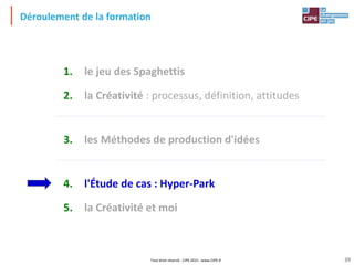 Tout droit réservé - CIPE 2015 - www.CIPE.fr
Déroulement de la formation
1. le jeu des Spaghettis
2. la Créativité : processus, définition, attitudes
3. les Méthodes de production d'idées
4. l'Étude de cas : Hyper-Park
5. la Créativité et moi
39
 