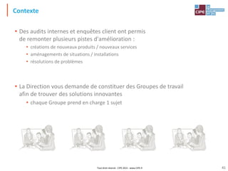 Tout droit réservé - CIPE 2015 - www.CIPE.fr
Contexte
• Des audits internes et enquêtes client ont permis
de remonter plusieurs pistes d'amélioration :
• créations de nouveaux produits / nouveaux services
• aménagements de situations / installations
• résolutions de problèmes
• La Direction vous demande de constituer des Groupes de travail
afin de trouver des solutions innovantes
• chaque Groupe prend en charge 1 sujet
41
 