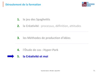 Tout droit réservé - CIPE 2015 - www.CIPE.fr
Déroulement de la formation
1. le jeu des Spaghettis
2. la Créativité : processus, définition, attitudes
3. les Méthodes de production d'idées
4. l'Étude de cas : Hyper-Park
5. la Créativité et moi
51
 