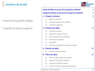 Tout droit réservé - CIPE 2015 - www.CIPE.fr
Contenu du Guide
• reprend les grandes étapes
• appelle les divers supports
Guide de Mise en œuvre d'un projet de créativité 3
Supports de Mise en œuvre d'un projet de créativité 4
1 – Préparer la séance 5
1.1 définir le problème
1.2 constituer le groupe de créativité
1.3 préparer la logistique
2 – Produire des idées 11
2.1 introduire la séance
2.2 rappeler les règles de travail
2.3 former le groupe aux méthodes
2.4 reformuler le problème
2.5 s'échauffer
2.6 utiliser les méthodes de production d'idées
3 – Préciser les idées 19
3.1 réaliser la revue des idées
4 – Filtrer les idées 21
4.1 filtrer les idées (méthodes simples)
4.2 rédiger les fiches Idée renforcée
4.3 restituer et clôturer la séance
4.4 choisir les solutions (méthodes élaborées)
58
 