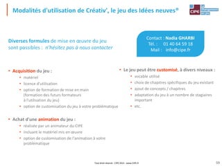 Tout droit réservé - CIPE 2015 - www.CIPE.fr
Modalités d'utilisation de Créativ', le jeu des Idées neuves®
Diverses formules de mise en œuvre du jeu
sont possibles : n'hésitez pas à nous contacter
• Acquisition du jeu :
• matériel
• licence d'utilisation
• option de formation de mise en main
(formation des futurs formateurs
à l'utilisation du jeu)
• option de customisation du jeu à votre problématique
• Achat d'une animation du jeu :
• réalisée par un animateur du CIPE
• incluant le matériel mis en œuvre
• option de customisation de l'animation à votre
problématique
59
• Le jeu peut être customisé, à divers niveaux :
• vocable utilisé
• choix de chapitres spécifiques du jeu existant
• ajout de concepts / chapitres
• adaptation du jeu à un nombre de stagiaires
important
• etc.
Contact : Nadia GHARBI
Tél. : 01 40 64 59 18
Mail : info@cipe.fr
 