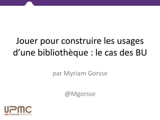 Jouer pour construire les usages
d’une bibliothèque : le cas des BU
par Myriam Gorsse
@Mgorsse
 