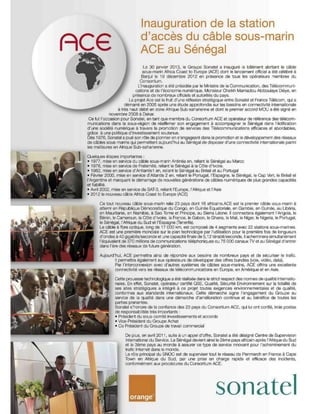 Inauguration de la station

ACE                            d'accès du câble sous-marin
                               ACE au Sénégal
                                Le 30 janvier 2013, le Groupe Sonatel a inauguré le bâtiment abritant le câble
                               sous-marin Africa Coast to Europe (ACE) dont le lancement officiel a été célébré à
                               Banjul le 19 décembre 2012 en présence de tous les opérateurs membres du
                             Consortium.
                            L'inauguration a été présidée par le Ministre de la Communication, des Télécommuni·
                          cations et de l'économie numérique, Monsieur Cheikh Mamadou Abiboulaye Dièye, en
                         présence de nombreux officiels et autorités du pays.
                       Le projet Ace est le fruit d'une réflexion stratég ique entre Sonatel et France Télécom, qui a
                     démarré en 2005 après une étude approfondie sur les besoins en connectivité internationale
               à trés haut dét>t en zone Afrique Sub-saharienne et dont le premier accord MOU a été signé en
           novembre 2008 à Dakar,
 Ce M l'occasion pour Sonatel, en tant que membre du Consortium ACE et opérateur de référence des télécom-
 munications dans la. sous-région de réaffinner son engagement à accompagner le Sénégal dans l'édification
 d'une société numérique à travers la promotion de services des Télécommunications efficaces et abordables,
 grâce à une politique d'investissement soutenue.
 Dés 1976, Sonatel a joué SOn rOle de pionnier en s'engageant dans la promotion et le développement des réseaux
 de câbles sous-mains qui permettent aujourd'hui au Sénégal de disposer d'une connectivité internationale parmi
 les meilleures en Afrique Sub-saharienne.

 Quelques étapes Importantes:
 • 1977, mise en s8flice du câble sous-marin Antlnea en, reliant le Sénégal au Maroc
 . 1978, mise en service de Fraternité, reliant le Sénégal à la C6te d'Ivoire.
 • 1982, mise en service d'Antlantis1 en, reliant le Sénégal au Brésil et au Portugal
 • Février 2000, mise en S9fVice d'Atlantis 2 en, rel.."t le Portugal, l'Espagne, le Sénégal, le Cap Vert, le Brésil et
 l'Argentine et marquant le démarrage de nouvelles générations de câb~s numériques de plus g'andes capacités
 et fiabilité,
 • Avril 2002, mise en service de SAT-3, reliant l'Europe, l'Afrique et l'Asie
 • 2012 le nouveau câble A!nca Coast to Europe (ACE)

        Ce tout nouveau câble sous-marin relie 23 pays dont 16 africal ns.ACE est le premier câble sous-marin à
        atterrir en République Démocratique du Congo, en Guinée Equatoriale, en Gambie, en Guinée, au Ubéria,
        en Mauritanie, en Namibie, à Sao Tome et Principe, au Sierra Léone. Il connectera également l'Angola, le
        Bénin, le Cameroun, la COte d'Ivoire, la France, le Gabon, le Ghana, le Mali, le Niger, le Nigeria, le Portugal,
        le Sénégal, I-Afrique du Sud et l'Espagne [raneri!a),
        Le câble à fibre optique, long de 17 000 km, est composé de 4 segments avec 22 stations sous-marines.
        ACE est une première mondiale sur le pian technolog ie par l'utilisation pour la première fois de longueurs
        d'ondes à 40 gigabnslseconde at une capacné finale de 5,12 térabiVseconde, Il acheminera simullanément
        l'équivalent de 370 millions de communications t é~phoniques ou 75 000 canaux lV et au Sénégal d'entrer
        dans l'ère des réseaux de future génération.

        Aujourd'hui, ACE permettra ainsi de répondre aux besoins de nombreux pays et de sécuriser le trafic.
                Il perme"ra également aux opérateurs de développar des offres bundles (voix, vidéo, data),
                Par l'interconnexion avec d'aulres systèmes de câbles sous-marins, ACE offrira une excellente
                connectivité vers les réseaux de télécommun ications en Europe, en Amérique et en Asie.

                Cette prouesse technologique a été réalisée dans le strict respect des normes de qua~té internatio-
                nales, En effet, Sonatel, opérateur certifié OSE, Qualité, Sécurité Environnement sur la totalité de
                ses sites stratégiques a intégré à ce projet tOutes exigences environnementaJes et de qualité,
                confo rmes aux standards internationaux. Cette démarche signe l'engagement du Groupe au
                service de la qualité dans une démarche d'amélioration continue et au bénéfice de toutes les
                parties prenantes.
                Sonatel s'honore de la confiance des 23 pays du Consortium ACE, qui lui ont confié, trois postes
                de responsabi lités très importants :
                • Président du sous-comité investissements et accords
                • Vice-Président du Groupe Achat
                • Co Président du Groupe de travail commercial

                      De plus, en avril 201 1, suite à un appel d'offre, Sonatel a été déSigné Centre de Supervision
                      International du Service. Le Sénégal devient ainsi le 2éme pays africain après l'Afrique du Sud
                      et le 3ème pays au monde à assurer ce type de service innovant pour l'acheminement du
                      trafIC Internet dans le monde.
                      Le rôle principal du SNOC est de superviser tout le réseau de Penmarch en France à Cape
                      Town en Afrique du Sud, par une prise en charge rapide et efficace des incidents,
                      conformément aux procédures du Consortium ACE.




                                                                          sonatel
 