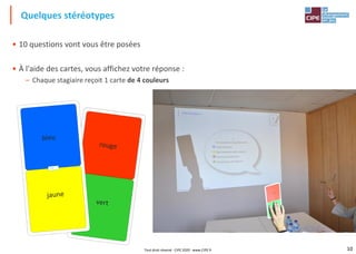 10
• 10 questions vont vous être posées
• À l'aide des cartes, vous affichez votre réponse :
– Chaque stagiaire reçoit 1 carte de 4 couleurs
Quelques stéréotypes
Tout droit réservé - CIPE 2020 - www.CIPE.fr
 