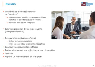 14
• Connaitre les méthodes de vente
de "solutions"
– concernant des produits ou services multiples
ou riches en caractéristiques et options
– destinées à un besoin complexe
• Suivre un processus d'étapes de la vente
(triangle de la vente)
• Découvrir les motivations d'achat
– Utiliser les bonnes questions
– Éviter les négocides, favoriser les négophiles
• Construire un argumentaire efficace
• Traiter adroitement une objection ou une réclamation
• Conclure
• Repérer un moment clé et en tirer profit
Objectifs
Tout droit réservé - CIPE 2020 - www.CIPE.fr
 