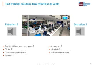 15
• Quelles différences voyez-vous ?
• Climat ?
• Connaissances du client ?
• Etapes ?
Tout d'abord, écoutons deux entretiens de vente
Entretien 1 Entretien 2
• Arguments ?
• Résultats ?
• Satisfaction du client ?
Tout droit réservé - CIPE 2020 - www.CIPE.fr
 