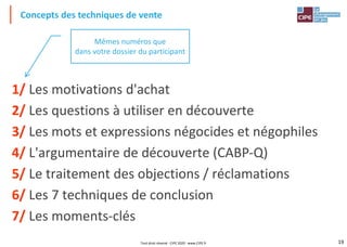 19
Concepts des techniques de vente
1/ Les motivations d'achat
2/ Les questions à utiliser en découverte
3/ Les mots et expressions négocides et négophiles
4/ L'argumentaire de découverte (CABP-Q)
5/ Le traitement des objections / réclamations
6/ Les 7 techniques de conclusion
7/ Les moments-clés
Mêmes numéros que
dans votre dossier du participant
Tout droit réservé - CIPE 2020 - www.CIPE.fr
 