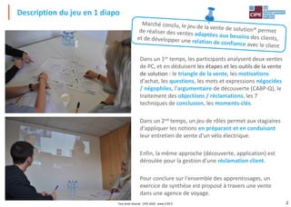 2
Description du jeu en 1 diapo
Tout droit réservé - CIPE 2020 - www.CIPE.fr
Dans un 1er temps, les participants analysent deux ventes
de PC, et en déduisent les étapes et les outils de la vente
de solution : le triangle de la vente, les motivations
d'achat, les questions, les mots et expressions négocides
/ négophiles, l'argumentaire de découverte (CABP-Q), le
traitement des objections / réclamations, les 7
techniques de conclusion, les moments-clés.
Dans un 2nd temps, un jeu de rôles permet aux stagiaires
d'appliquer les notions en préparant et en conduisant
leur entretien de vente d'un vélo électrique.
Enfin, la même approche (découverte, application) est
déroulée pour la gestion d'une réclamation client.
Pour conclure sur l'ensemble des apprentissages, un
exercice de synthèse est proposé à travers une vente
dans une agence de voyage.
 