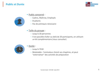 3
• Public concerné :
– Cadres, Maîtrise, Employés
– Etudiants
– Pas de prérequis nécessaire
• Taille du groupe :
– Jusqu'à 20 personnes
– Il est possible d'aller au-delà de 20 participants, en utilisant
un kit complémentaire (nous consulter)
• Durée :
– Jusqu'à 7h50
– Modulable : l'animateur choisit ses chapitres, et peut
"externaliser" des activités de préparation
Public et Durée
Tout droit réservé - CIPE 2020 - www.CIPE.fr
 