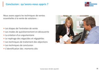 30
Nous avons appris les techniques de ventes
essentielles à la vente de solutions :
• Les étapes de l'entretien de vente
• Les modes de questionnement en découverte
• La création d'un argumentaire
• Le repérage des négocides et négophiles
• Les techniques de traitement des objections
• Les techniques de conclusion
• L'identification des moments clés
Conclusion : qu'avons-nous appris ?
Tout droit réservé - CIPE 2020 - www.CIPE.fr
 
