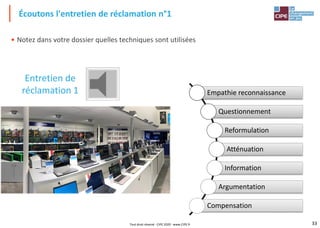 33
• Notez dans votre dossier quelles techniques sont utilisées
Écoutons l'entretien de réclamation n°1
Entretien de
réclamation 1 Empathie reconnaissance
Questionnement
Reformulation
Atténuation
Information
Argumentation
Compensation
Tout droit réservé - CIPE 2020 - www.CIPE.fr
 