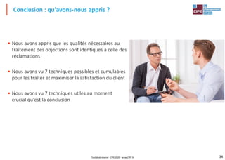 34
• Nous avons appris que les qualités nécessaires au
traitement des objections sont identiques à celle des
réclamations
• Nous avons vu 7 techniques possibles et cumulables
pour les traiter et maximiser la satisfaction du client
• Nous avons vu 7 techniques utiles au moment
crucial qu'est la conclusion
Conclusion : qu'avons-nous appris ?
Tout droit réservé - CIPE 2020 - www.CIPE.fr
 