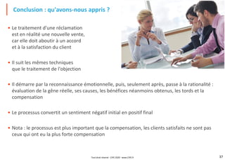 37
• Le traitement d'une réclamation
est en réalité une nouvelle vente,
car elle doit aboutir à un accord
et à la satisfaction du client
• Il suit les mêmes techniques
que le traitement de l'objection
• Il démarre par la reconnaissance émotionnelle, puis, seulement après, passe à la rationalité :
évaluation de la gêne réelle, ses causes, les bénéfices néanmoins obtenus, les tords et la
compensation
• Le processus convertit un sentiment négatif initial en positif final
• Nota : le processus est plus important que la compensation, les clients satisfaits ne sont pas
ceux qui ont eu la plus forte compensation
Conclusion : qu'avons-nous appris ?
Tout droit réservé - CIPE 2020 - www.CIPE.fr
 