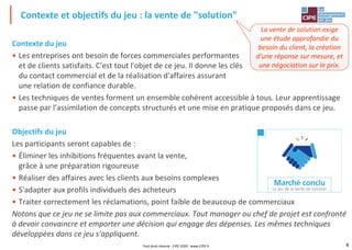 4
Contexte du jeu
• Les entreprises ont besoin de forces commerciales performantes
et de clients satisfaits. C'est tout l'objet de ce jeu. Il donne les clés
du contact commercial et de la réalisation d'affaires assurant
une relation de confiance durable.
• Les techniques de ventes forment un ensemble cohérent accessible à tous. Leur apprentissage
passe par l'assimilation de concepts structurés et une mise en pratique proposés dans ce jeu.
Objectifs du jeu
Les participants seront capables de :
• Éliminer les inhibitions fréquentes avant la vente,
grâce à une préparation rigoureuse
• Réaliser des affaires avec les clients aux besoins complexes
• S'adapter aux profils individuels des acheteurs
• Traiter correctement les réclamations, point faible de beaucoup de commerciaux
Notons que ce jeu ne se limite pas aux commerciaux. Tout manager ou chef de projet est confronté
à devoir convaincre et emporter une décision qui engage des dépenses. Les mêmes techniques
développées dans ce jeu s'appliquent.
Contexte et objectifs du jeu : la vente de "solution"
Tout droit réservé - CIPE 2020 - www.CIPE.fr
La vente de solution exige
une étude approfondie du
besoin du client, la création
d'une réponse sur mesure, et
une négociation sur le prix.
 
