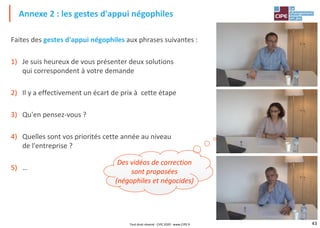 43
Faites des gestes d'appui négophiles aux phrases suivantes :
1) Je suis heureux de vous présenter deux solutions
qui correspondent à votre demande
2) Il y a effectivement un écart de prix à cette étape
3) Qu'en pensez-vous ?
4) Quelles sont vos priorités cette année au niveau
de l'entreprise ?
5) …
Annexe 2 : les gestes d'appui négophiles
Des vidéos de correction
sont proposées
(négophiles et négocides)
Tout droit réservé - CIPE 2020 - www.CIPE.fr
 