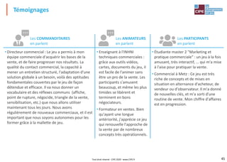 45
Témoignages
Les COMMANDITAIRES
en parlent
Les ANIMATEURS
en parlent
Les PARTICIPANTS
en parlent
• Directeur commercial : Le jeu a permis à mon
équipe commerciale d'acquérir les bases de la
vente, et de faire progresser nos résultats. La
qualité du contact commercial, la capacité à
mener un entretien structuré, l'adaptation d'une
solution globale à un besoin, voilà des aptitudes
fondamentales couvertes par le jeu de façon
détendue et efficace. Il va nous donner un
vocabulaire et des réflexes communs (affiche,
point de rupture, négocide, triangle de la vente,
sensibilisation, etc.) que nous allons utiliser
maintenant tous les jours. Nous avons
régulièrement de nouveaux commerciaux, et il est
important que nous soyons autonomes pour les
former grâce à la mallette de jeu.
• Enseignant à l'INHNI
techniques commerciales :
grâce aux outils vidéos,
cartes, documents du jeu, il
est facile de l'animer sans
être un pro de la vente. Les
participants s'amusent
beaucoup, et même les plus
timides se libèrent et
terminent en bons
négociateurs.
• Formateur en ventes. Bien
qu'ayant une longue
antériorité, j'apprécie ce jeu
qui renouvelle l'approche de
la vente par de nombreux
concepts très opérationnels.
• Étudiante master 2 "Marketing et
pratique commerciale" : un jeu à la fois
amusant, très interactif, ... qui m'a mise
à l'aise pour pratiquer la vente.
• Commercial à Metz : Ce jeu est très
riche de concepts et de mises en
situation en alternance d'acheteur, de
vendeur ou d'observateur. Il m'a donné
de nouvelles clés, et m'a sorti d'une
routine de vente. Mon chiffre d'affaires
est en progression.
Tout droit réservé - CIPE 2020 - www.CIPE.fr
 