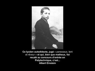 Ce lycéen autodidacte, jugé  « paresseux, lent et r êveur »  et qui, bien que matheux, fut recalé au concours d’entrée en Polytechnique, c’est... Albert Einstein 