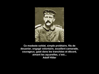 Ce modeste soldat, simple prolétaire, fils de douanier, engagé volontaire, excellent camarade, courageux, gazé dans les tranchées et décoré, aimant les aquarelles, c’est... Adolf Hitler 