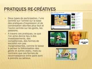 PRATIQUES RE-CRÉATIVES




Deux types de participation, l’une
centrée sur l’amitié sur la base
des pratiques d’expression et de
conversation décrites plus faut et
l’autre centrée sur les goûts, les
passions.
A travers ces pratiques, ce que
l’on aime donne lieu à des
investissements, des
compétences, des formes de
socialité non pas
marginalisantes, comme le laisse
à penser la folklorisation des
geeks et autres otaku, mais au
contraire que ces formes de
reconnaissance entre pairs sont
à prendre au sérieux.

 