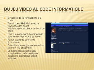DU JEU VIDEO AU CODE INFORMATIQUE









Virtuoses de la remixabilité du
code
Terrain des RPG Maker ou la
revanche des script
kiddie=copieur-colleur de bout de
code
Ecrire le code sans l’avoir appris
pour ré-recréer jeux à sa façon
Parler avant de connaître
grammaire
Compétences organisationnelles :
faire un jeu ensemble
Compétences graphiques,
imaginatives, informatiques
issues de la pratique vidéo
ludique

 